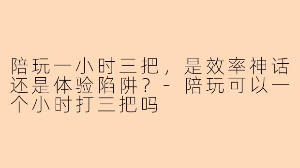 陪玩一小时三把,是效率神话还是体验陷阱?-陪玩可以一个小时打三把吗