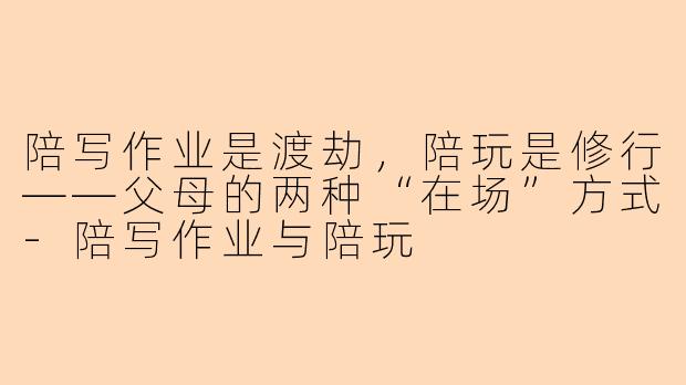 陪写作业是渡劫，陪玩是修行——父母的两种“在场”方式-陪写作业与陪玩