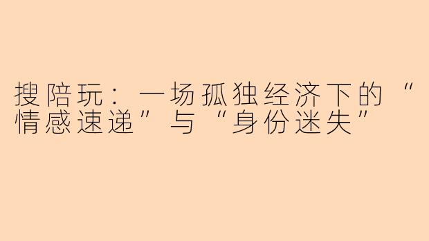 搜陪玩:一场孤独经济下的“情感速递”与“身份迷失”