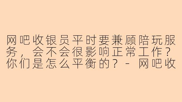 网吧收银员平时要兼顾陪玩服务,会不会很影响正常工作?你们是怎么平衡的?-网吧收银陪玩
