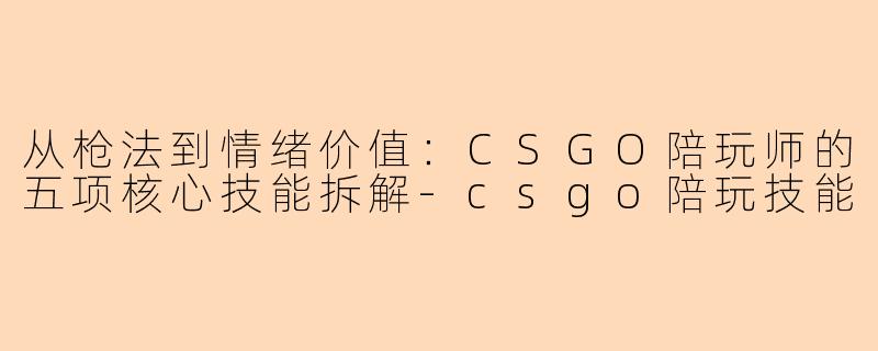 从枪法到情绪价值:CSGO陪玩师的五项核心技能拆解-csgo陪玩技能