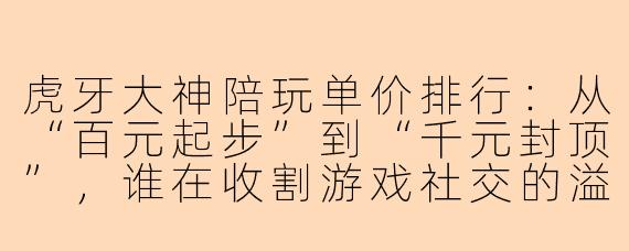 虎牙大神陪玩单价排行:从“百元起步”到“千元封顶”,谁在收割游戏社交的溢价?