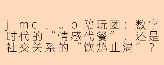 jmclub陪玩团:数字时代的“情感代餐”,还是社交关系的“饮鸩止渴”?