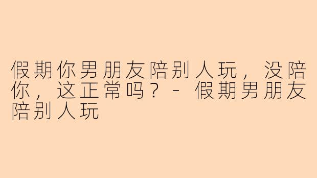 假期你男朋友陪别人玩,没陪你,这正常吗?-假期男朋友陪别人玩