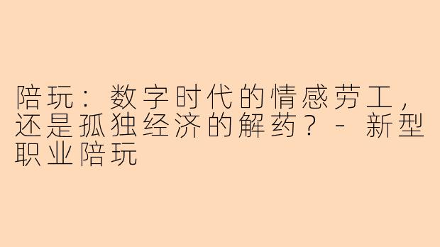陪玩：数字时代的情感劳工，还是孤独经济的解药？