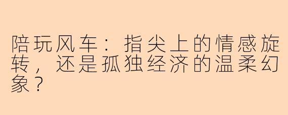 陪玩风车:指尖上的情感旋转,还是孤独经济的温柔幻象?
