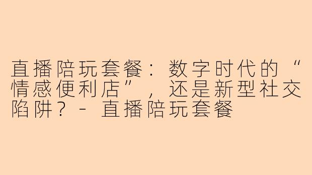 直播陪玩套餐:数字时代的“情感便利店”,还是新型社交陷阱?-直播陪玩套餐