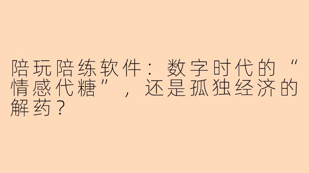 陪玩陪练软件:数字时代的“情感代糖”,还是孤独经济的解药?