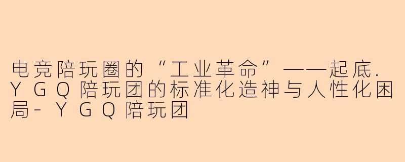 电竞陪玩圈的“工业革命”——起底.YGQ陪玩团的标准化造神与人性化困局-YGQ陪玩团