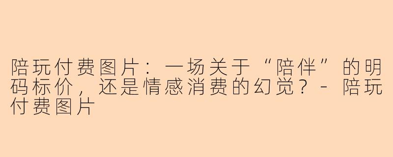 陪玩付费图片:一场关于“陪伴”的明码标价,还是情感消费的幻觉?-陪玩付费图片