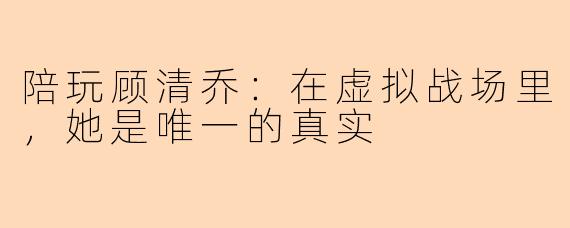 陪玩顾清乔:在虚拟战场里,她是唯一的真实