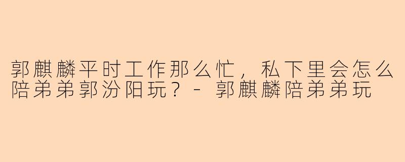 郭麒麟平时工作那么忙，私下里会怎么陪弟弟郭汾阳玩？-郭麒麟陪弟弟玩