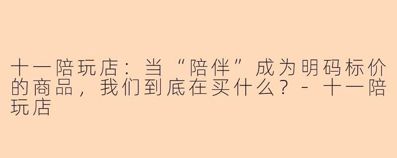 十一陪玩店:当“陪伴”成为明码标价的商品,我们到底在买什么?-十一陪玩店