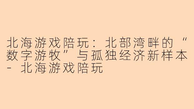 北海游戏陪玩：北部湾畔的“数字游牧”与孤独经济新样本-北海游戏陪玩