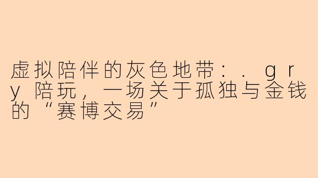 虚拟陪伴的灰色地带：.gry陪玩，一场关于孤独与金钱的“赛博交易”