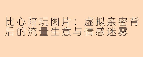 比心陪玩图片:虚拟亲密背后的流量生意与情感迷雾