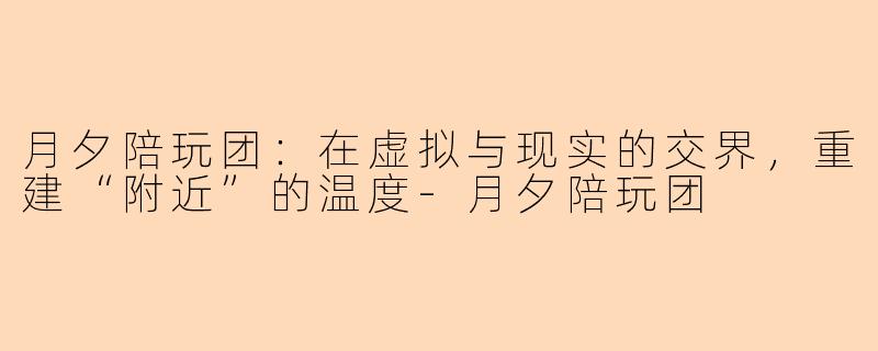 月夕陪玩团:在虚拟与现实的交界,重建“附近”的温度-月夕陪玩团