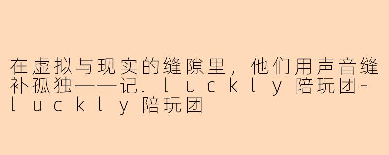 在虚拟与现实的缝隙里,他们用声音缝补孤独——记.luckly陪玩团-luckly陪玩团