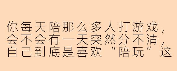 你每天陪那么多人打游戏，会不会有一天突然分不清，自己到底是喜欢“陪玩”这件事，还是喜欢那个点你陪玩的人？