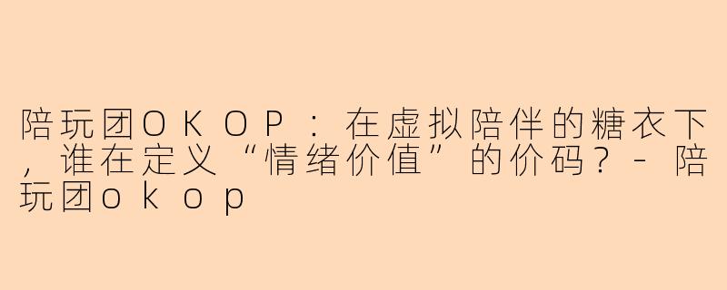 陪玩团OKOP:在虚拟陪伴的糖衣下,谁在定义“情绪价值”的价码?-陪玩团okop