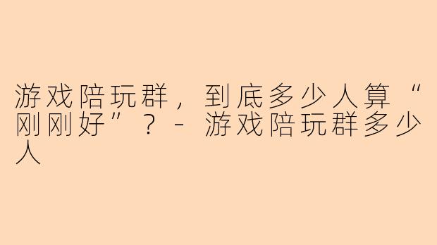 游戏陪玩群,到底多少人算“刚刚好”?-游戏陪玩群多少人