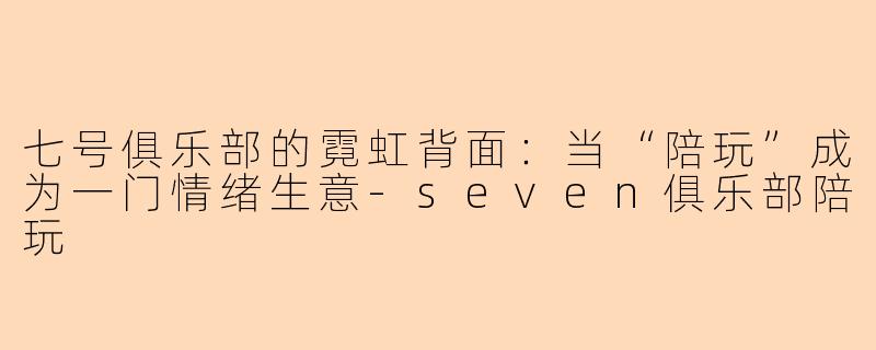 七号俱乐部的霓虹背面:当“陪玩”成为一门情绪生意-seven俱乐部陪玩