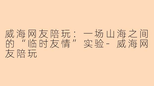 威海网友陪玩:一场山海之间的“临时友情”实验-威海网友陪玩