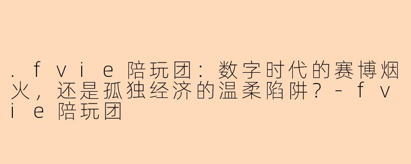 .fvie陪玩团:数字时代的赛博烟火,还是孤独经济的温柔陷阱?-fvie陪玩团
