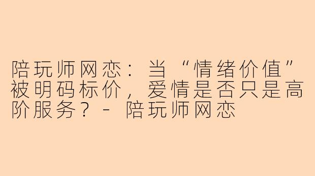 陪玩师网恋:当“情绪价值”被明码标价,爱情是否只是高阶服务?-陪玩师网恋