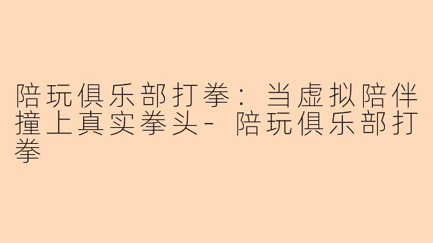 陪玩俱乐部打拳:当虚拟陪伴撞上真实拳头-陪玩俱乐部打拳