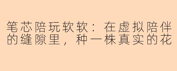 笔芯陪玩软软：在虚拟陪伴的缝隙里，种一株真实的花