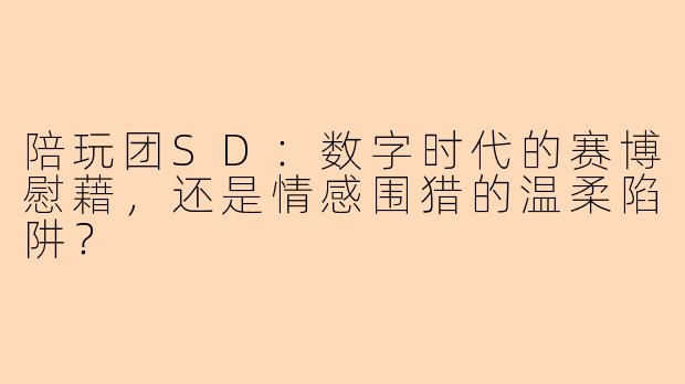 陪玩团SD:数字时代的赛博慰藉,还是情感围猎的温柔陷阱?