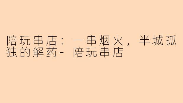 陪玩串店:一串烟火,半城孤独的解药-陪玩串店
