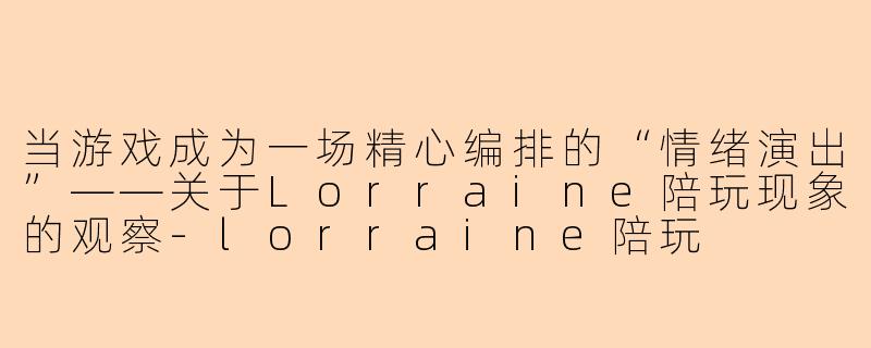 当游戏成为一场精心编排的“情绪演出”——关于Lorraine陪玩现象的观察-lorraine陪玩