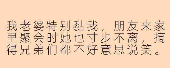 我老婆特别黏我,朋友来家里聚会时她也寸步不离,搞得兄弟们都不好意思说笑。我想让她去陪朋友玩,但又怕伤她心,该怎么开口?