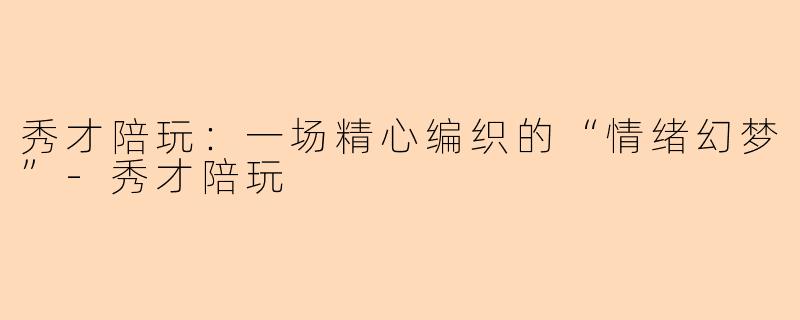 秀才陪玩:一场精心编织的“情绪幻梦”-秀才陪玩