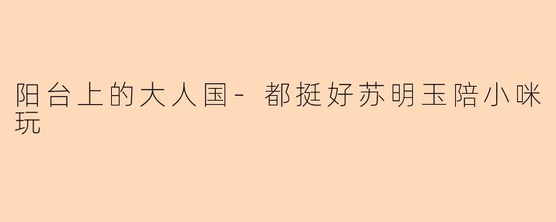 阳台上的大人国-都挺好苏明玉陪小咪玩