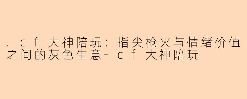 .cf大神陪玩:指尖枪火与情绪价值之间的灰色生意-cf大神陪玩