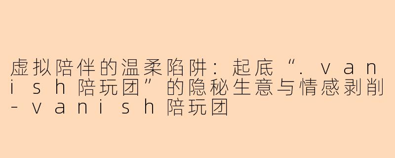 虚拟陪伴的温柔陷阱：起底“.vanish陪玩团”的隐秘生意与情感剥削-vanish陪玩团