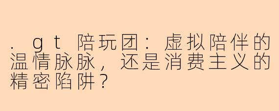 .gt陪玩团：虚拟陪伴的温情脉脉，还是消费主义的精密陷阱？