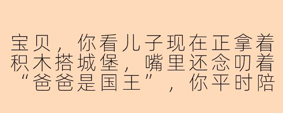 宝贝，你看儿子现在正拿着积木搭城堡，嘴里还念叨着“爸爸是国王”，你平时陪他玩的时候，最享受哪个瞬间？