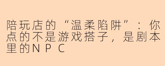 陪玩店的“温柔陷阱”：你点的不是游戏搭子，是剧本里的NPC