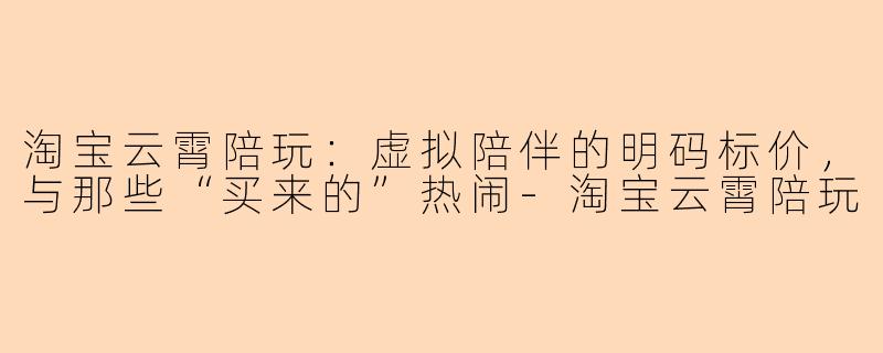 淘宝云霄陪玩:虚拟陪伴的明码标价,与那些“买来的”热闹-淘宝云霄陪玩