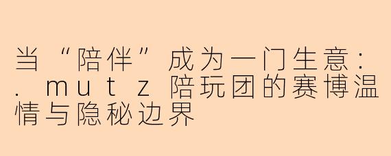 当“陪伴”成为一门生意：.mutz陪玩团的赛博温情与隐秘边界