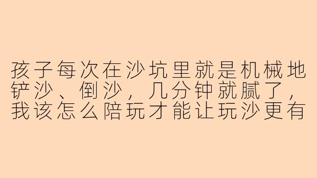 孩子每次在沙坑里就是机械地铲沙、倒沙,几分钟就腻了,我该怎么陪玩才能让玩沙更有深度和乐趣?