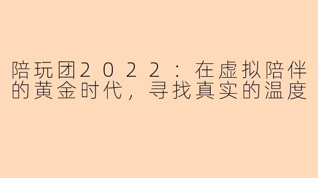 陪玩团2022：在虚拟陪伴的黄金时代，寻找真实的温度