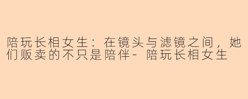 陪玩长相女生:在镜头与滤镜之间,她们贩卖的不只是陪伴-陪玩长相女生