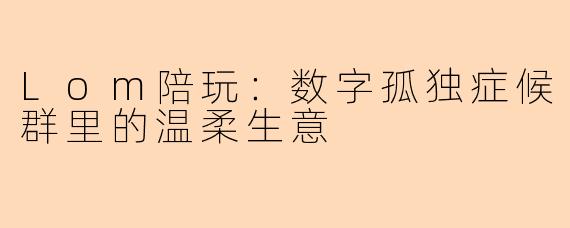Lom陪玩:数字孤独症候群里的温柔生意
