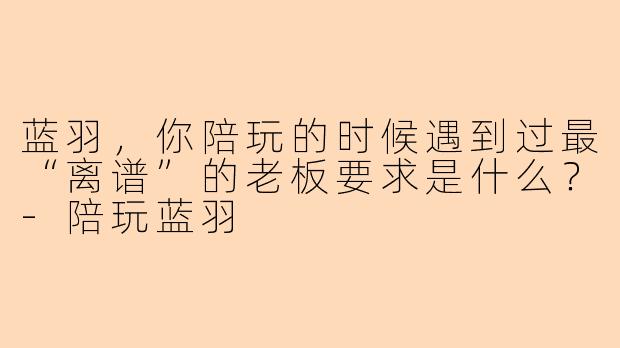 蓝羽，你陪玩的时候遇到过最“离谱”的老板要求是什么？-陪玩蓝羽