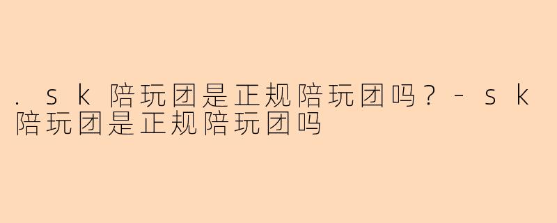 .sk陪玩团是正规陪玩团吗?-sk陪玩团是正规陪玩团吗